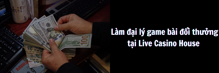 Làm đại lý game bài đổi thưởng Live Casino House thu nhập khủng